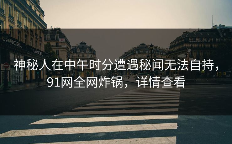 神秘人在中午时分遭遇秘闻无法自持，91网全网炸锅，详情查看