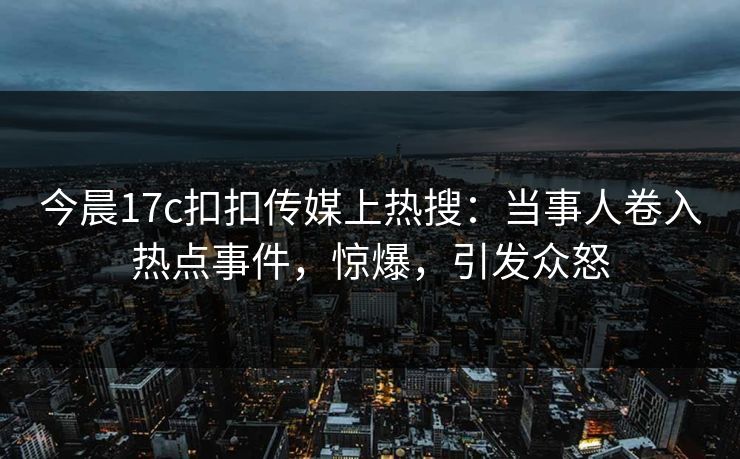 今晨17c扣扣传媒上热搜：当事人卷入热点事件，惊爆，引发众怒