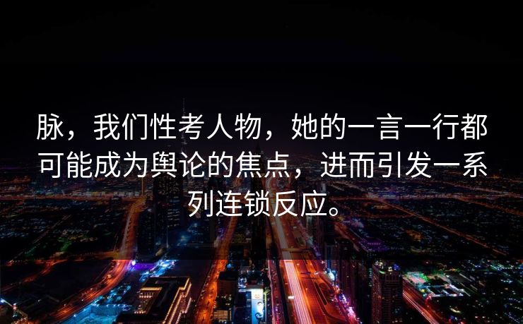 脉，我们性考人物，她的一言一行都可能成为舆论的焦点，进而引发一系列连锁反应。