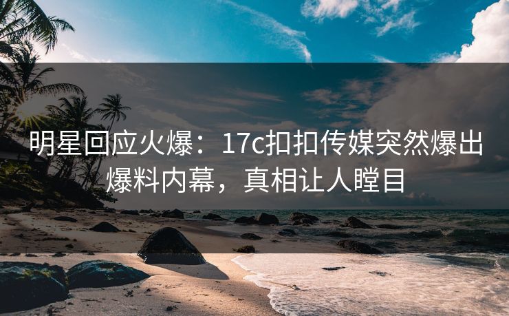 明星回应火爆：17c扣扣传媒突然爆出爆料内幕，真相让人瞠目