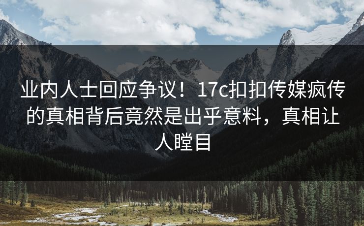业内人士回应争议！17c扣扣传媒疯传的真相背后竟然是出乎意料，真相让人瞠目