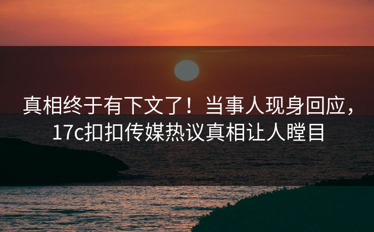 真相终于有下文了！当事人现身回应，17c扣扣传媒热议真相让人瞠目