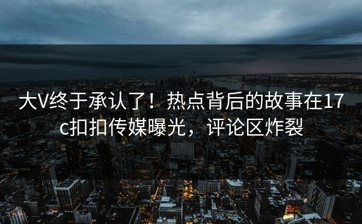 大V终于承认了！热点背后的故事在17c扣扣传媒曝光，评论区炸裂