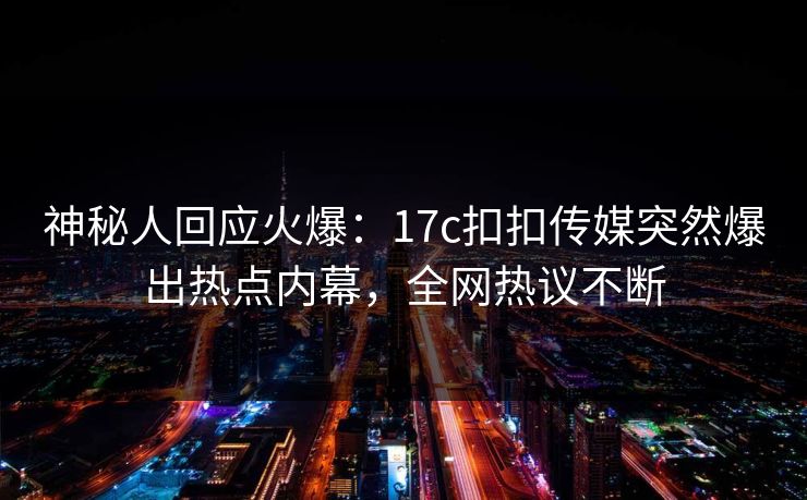 神秘人回应火爆：17c扣扣传媒突然爆出热点内幕，全网热议不断