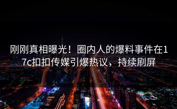 刚刚真相曝光！圈内人的爆料事件在17c扣扣传媒引爆热议，持续刷屏