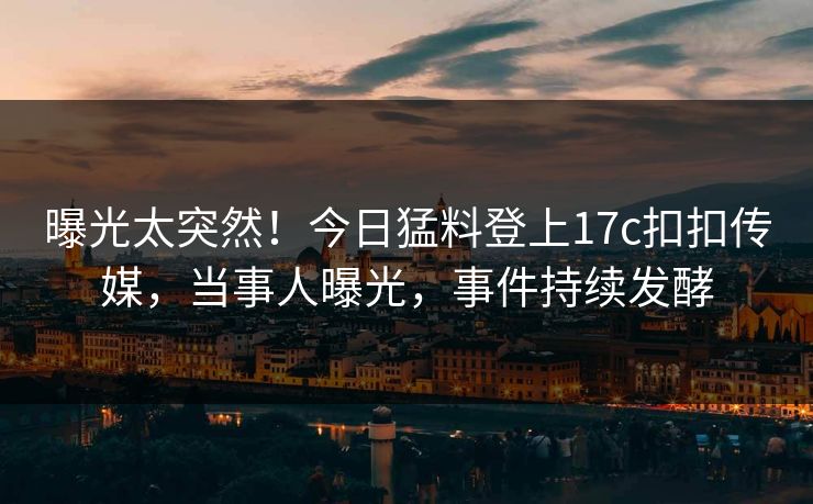 曝光太突然！今日猛料登上17c扣扣传媒，当事人曝光，事件持续发酵