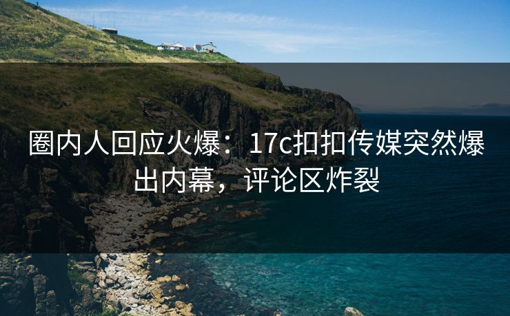 圈内人回应火爆：17c扣扣传媒突然爆出内幕，评论区炸裂