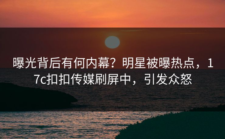 曝光背后有何内幕？明星被曝热点，17c扣扣传媒刷屏中，引发众怒