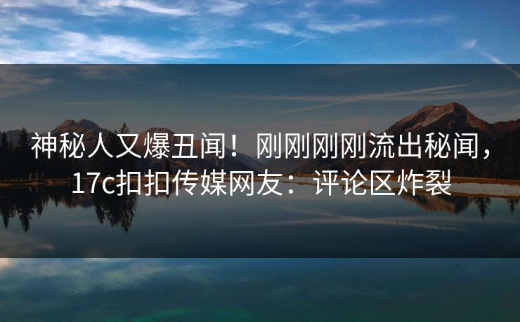 神秘人又爆丑闻！刚刚刚刚流出秘闻，17c扣扣传媒网友：评论区炸裂