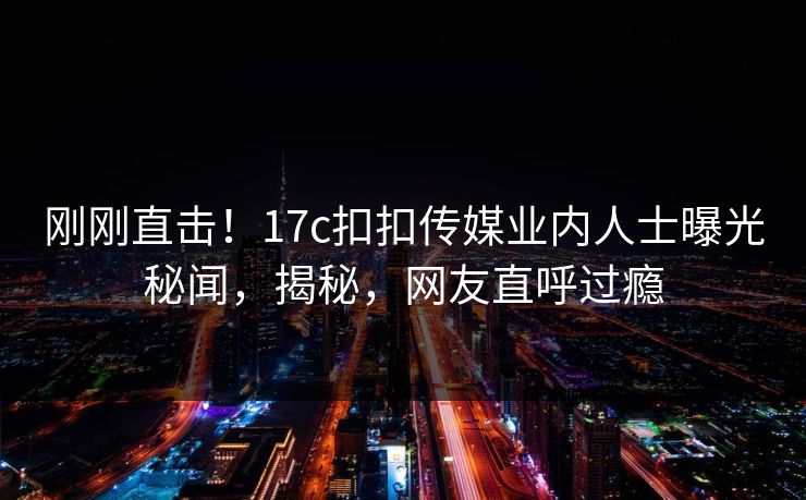 刚刚直击！17c扣扣传媒业内人士曝光秘闻，揭秘，网友直呼过瘾