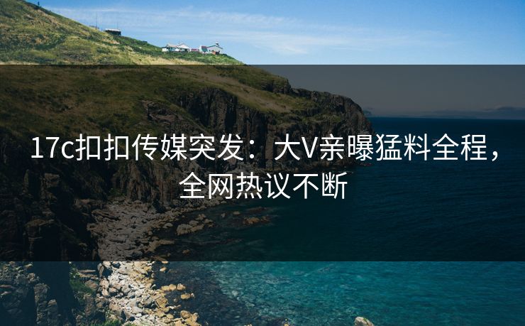 17c扣扣传媒突发：大V亲曝猛料全程，全网热议不断