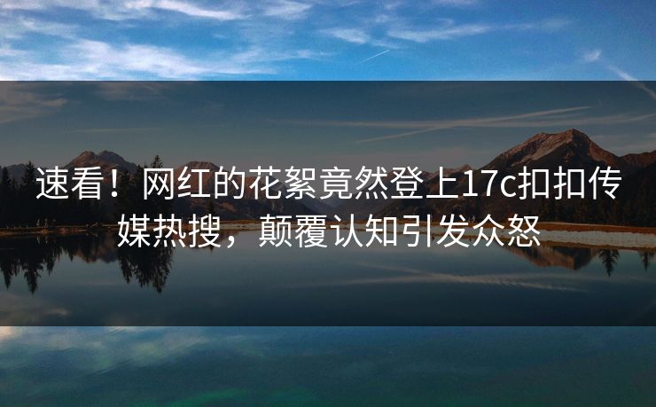 速看！网红的花絮竟然登上17c扣扣传媒热搜，颠覆认知引发众怒