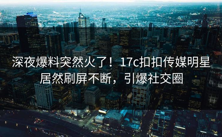 深夜爆料突然火了！17c扣扣传媒明星居然刷屏不断，引爆社交圈