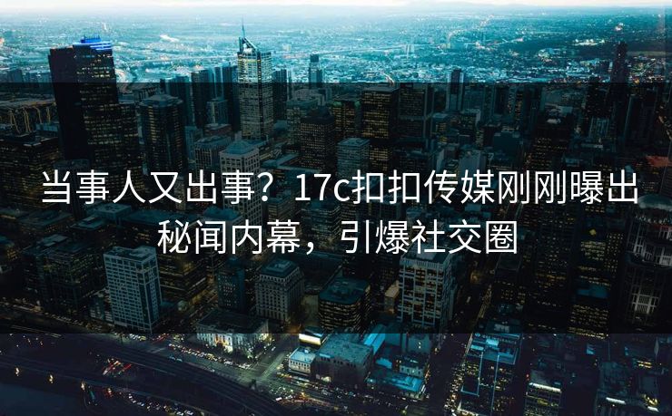 当事人又出事？17c扣扣传媒刚刚曝出秘闻内幕，引爆社交圈