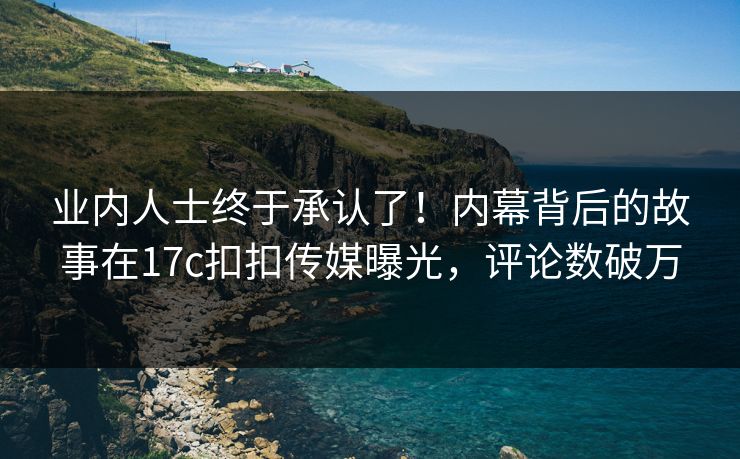 业内人士终于承认了！内幕背后的故事在17c扣扣传媒曝光，评论数破万