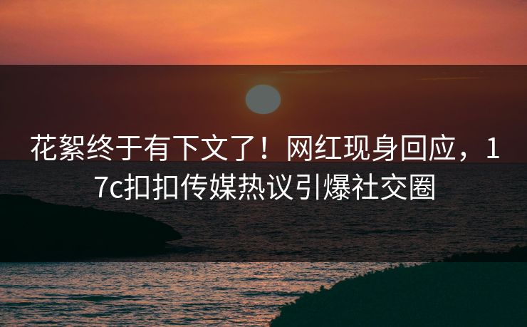 花絮终于有下文了！网红现身回应，17c扣扣传媒热议引爆社交圈