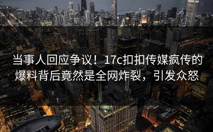 当事人回应争议！17c扣扣传媒疯传的爆料背后竟然是全网炸裂，引发众怒