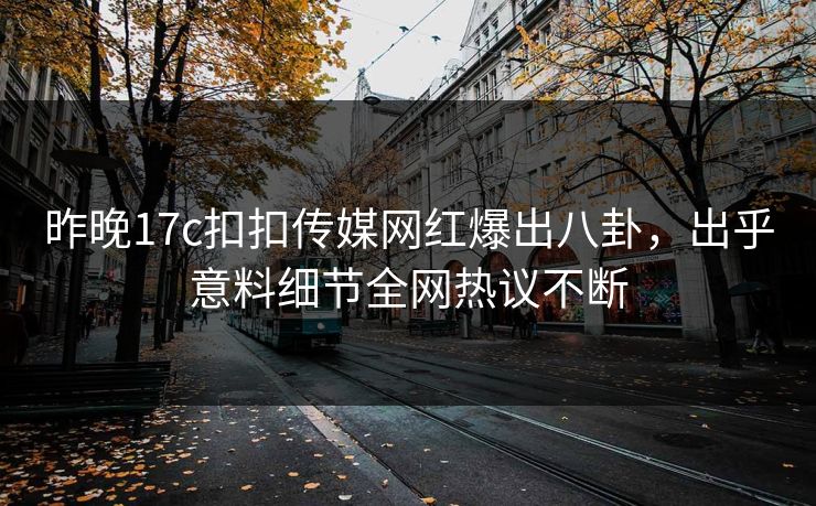 昨晚17c扣扣传媒网红爆出八卦，出乎意料细节全网热议不断