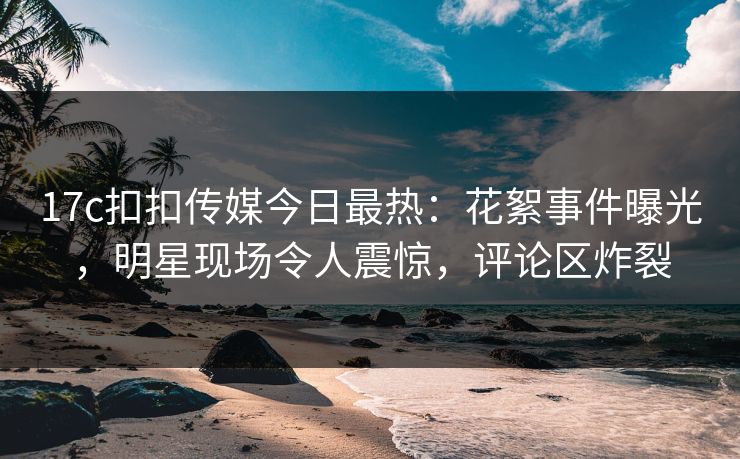 17c扣扣传媒今日最热：花絮事件曝光，明星现场令人震惊，评论区炸裂