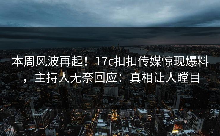 本周风波再起！17c扣扣传媒惊现爆料，主持人无奈回应：真相让人瞠目