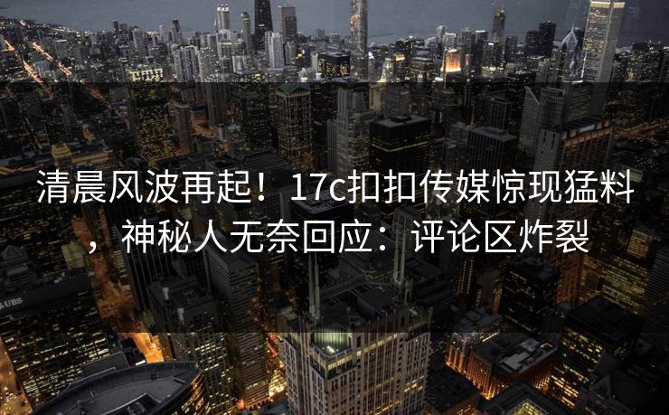 清晨风波再起！17c扣扣传媒惊现猛料，神秘人无奈回应：评论区炸裂
