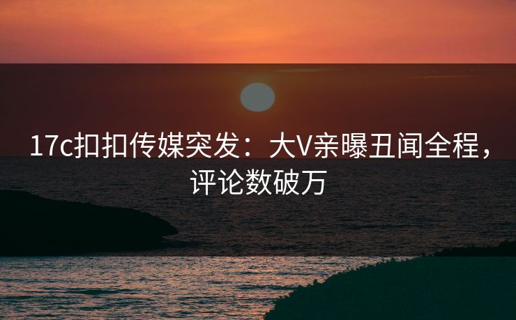 17c扣扣传媒突发：大V亲曝丑闻全程，评论数破万
