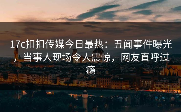 17c扣扣传媒今日最热：丑闻事件曝光，当事人现场令人震惊，网友直呼过瘾