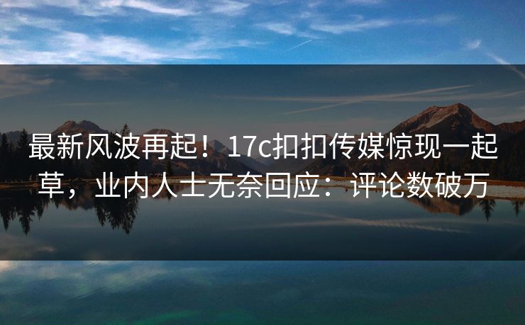 最新风波再起！17c扣扣传媒惊现一起草，业内人士无奈回应：评论数破万