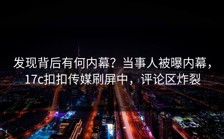 发现背后有何内幕？当事人被曝内幕，17c扣扣传媒刷屏中，评论区炸裂