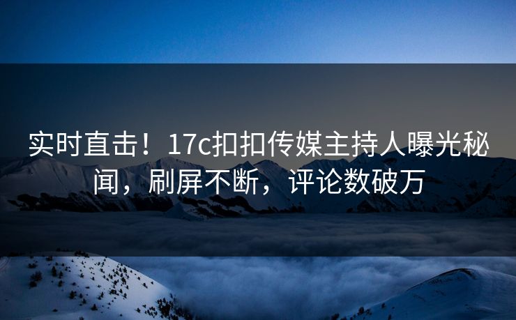 实时直击！17c扣扣传媒主持人曝光秘闻，刷屏不断，评论数破万