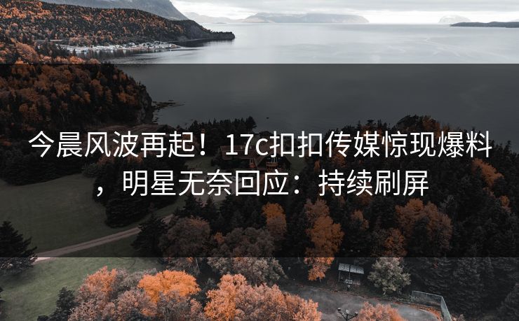 今晨风波再起！17c扣扣传媒惊现爆料，明星无奈回应：持续刷屏