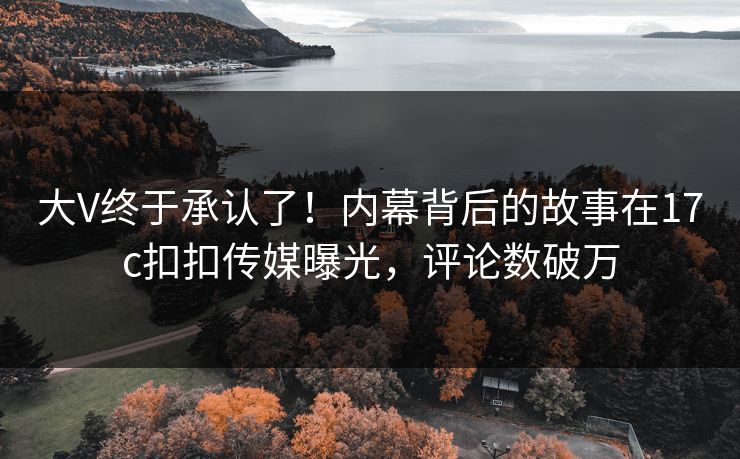 大V终于承认了！内幕背后的故事在17c扣扣传媒曝光，评论数破万