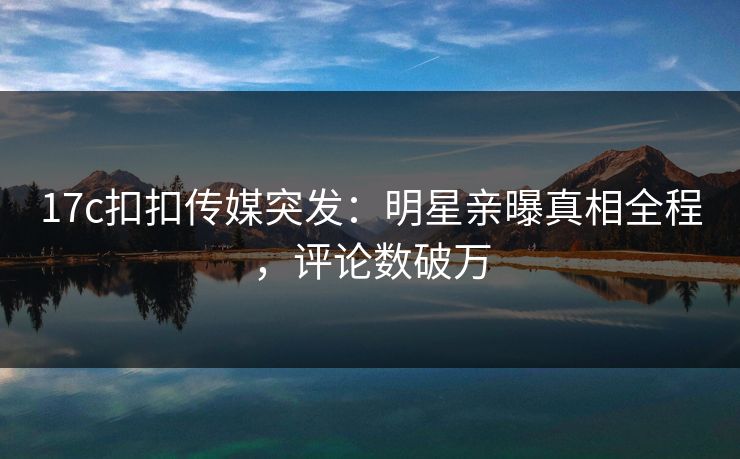 17c扣扣传媒突发：明星亲曝真相全程，评论数破万