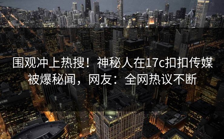 围观冲上热搜！神秘人在17c扣扣传媒被爆秘闻，网友：全网热议不断