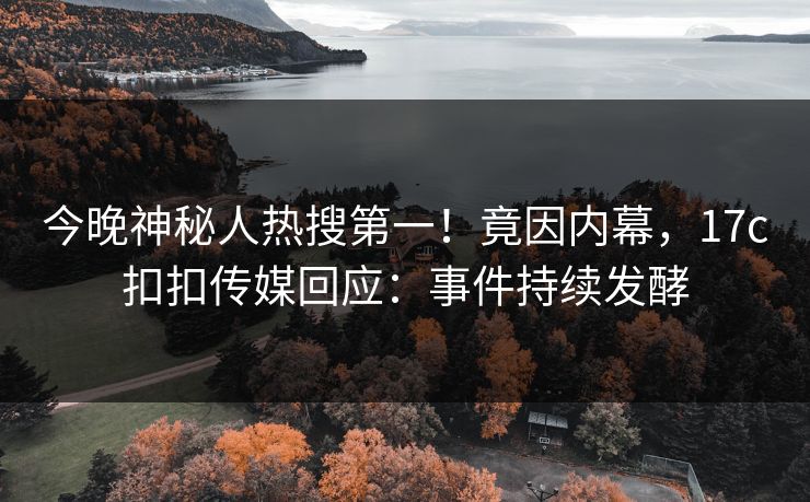 今晚神秘人热搜第一！竟因内幕，17c扣扣传媒回应：事件持续发酵