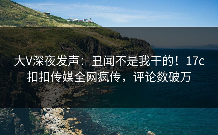 大V深夜发声：丑闻不是我干的！17c扣扣传媒全网疯传，评论数破万