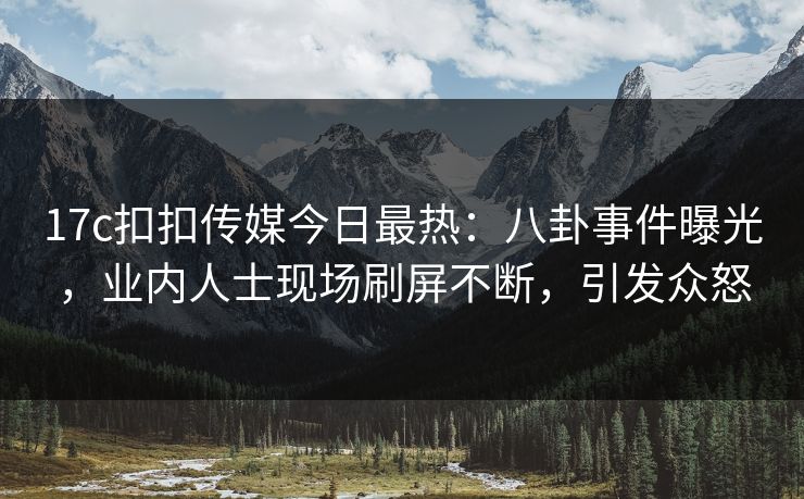 17c扣扣传媒今日最热：八卦事件曝光，业内人士现场刷屏不断，引发众怒