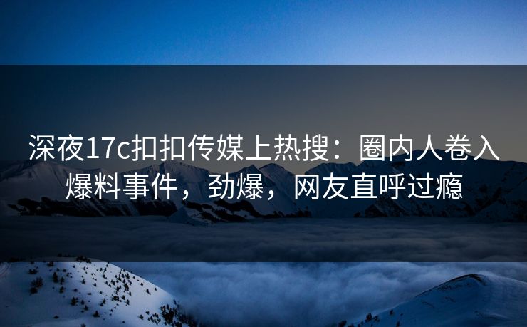 深夜17c扣扣传媒上热搜：圈内人卷入爆料事件，劲爆，网友直呼过瘾