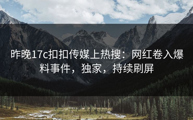 昨晚17c扣扣传媒上热搜：网红卷入爆料事件，独家，持续刷屏