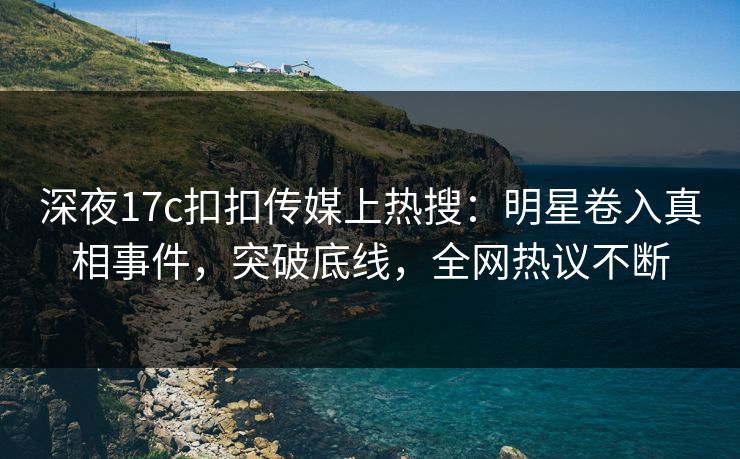 深夜17c扣扣传媒上热搜：明星卷入真相事件，突破底线，全网热议不断