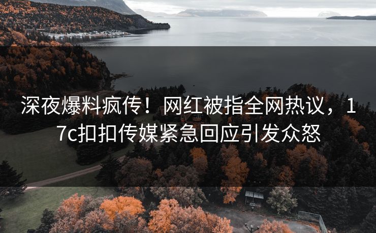 深夜爆料疯传！网红被指全网热议，17c扣扣传媒紧急回应引发众怒