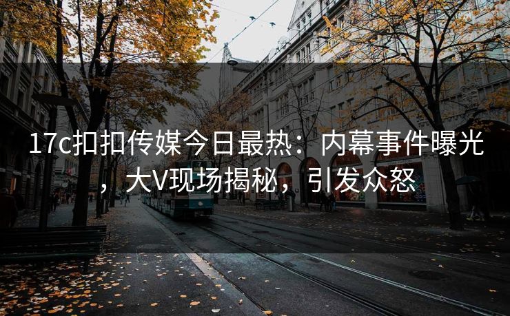 17c扣扣传媒今日最热：内幕事件曝光，大V现场揭秘，引发众怒