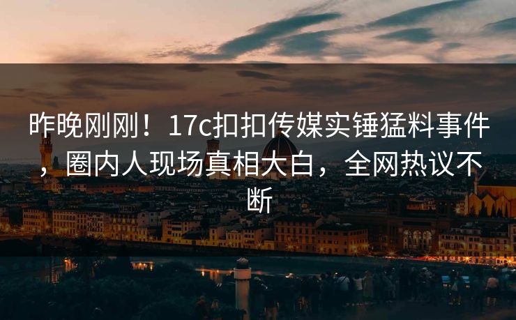 昨晚刚刚！17c扣扣传媒实锤猛料事件，圈内人现场真相大白，全网热议不断