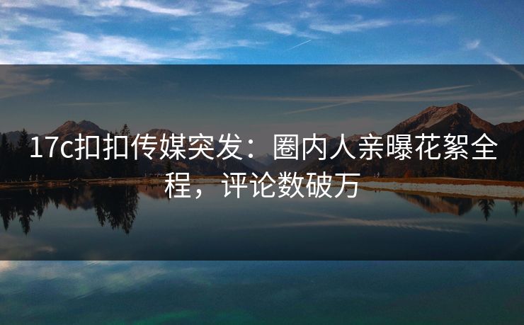 17c扣扣传媒突发：圈内人亲曝花絮全程，评论数破万