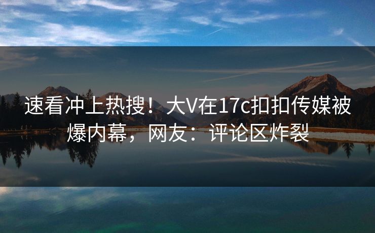 速看冲上热搜！大V在17c扣扣传媒被爆内幕，网友：评论区炸裂