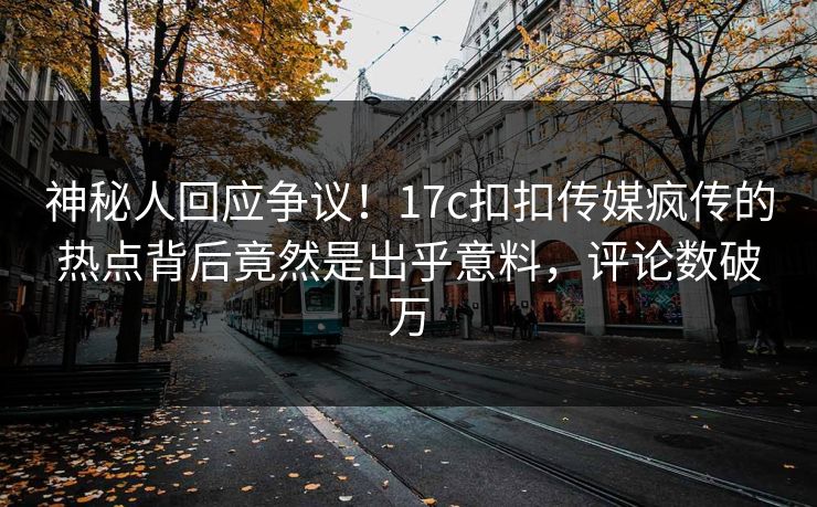 神秘人回应争议！17c扣扣传媒疯传的热点背后竟然是出乎意料，评论数破万