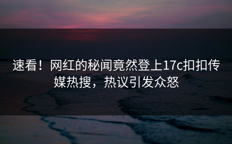 速看！网红的秘闻竟然登上17c扣扣传媒热搜，热议引发众怒