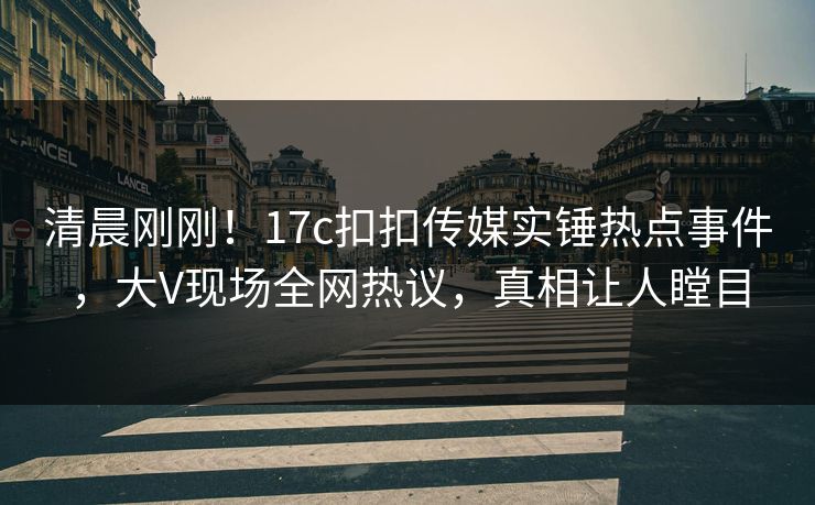 清晨刚刚！17c扣扣传媒实锤热点事件，大V现场全网热议，真相让人瞠目