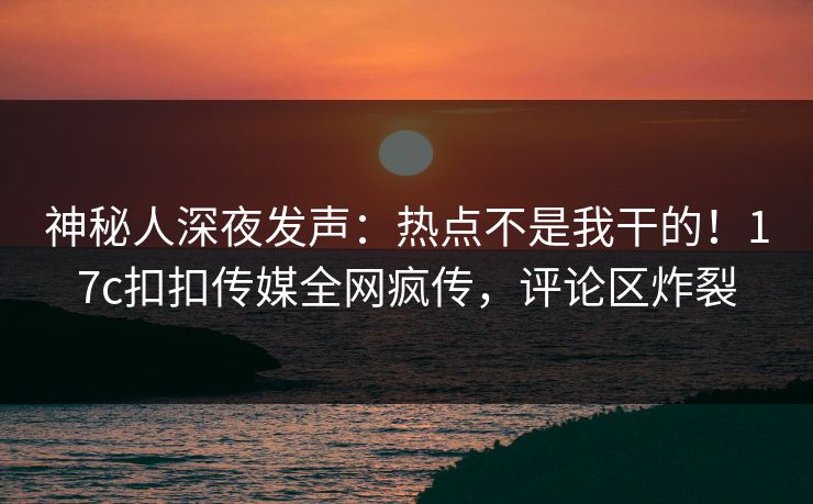 神秘人深夜发声：热点不是我干的！17c扣扣传媒全网疯传，评论区炸裂