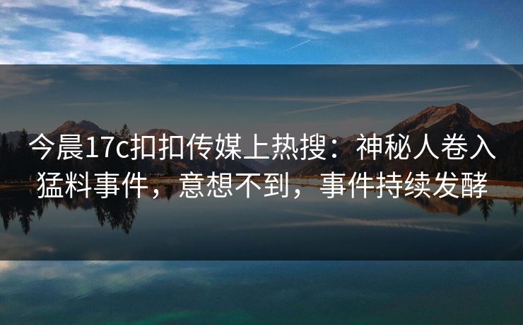 今晨17c扣扣传媒上热搜：神秘人卷入猛料事件，意想不到，事件持续发酵